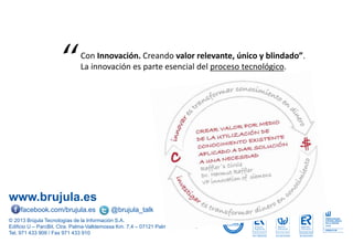 www.brujula.es
© 2013 Brújula Tecnologías de la Información S.A.
Edificio U – ParcBit. Ctra. Palma-Valldemossa Km. 7,4 – 07121 Palma de Mallorca
Tel. 971 433 909 / Fax 971 433 910
facebook.com/brujula.es @brujula_talk
Con Innovación. Creando valor relevante, único y blindado”.
La innovación es parte esencial del proceso tecnológico.“
 