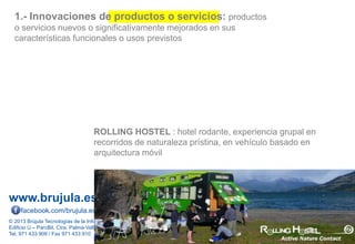 www.brujula.es
© 2013 Brújula Tecnologías de la Información S.A.
Edificio U – ParcBit. Ctra. Palma-Valldemossa Km. 7,4 – 07121 Palma de Mallorca
Tel. 971 433 909 / Fax 971 433 910
facebook.com/brujula.es @brujula_talk
1.- Innovaciones de productos o servicios: productos
o servicios nuevos o significativamente mejorados en sus
características funcionales o usos previstos
ROLLING HOSTEL : hotel rodante, experiencia grupal en
recorridos de naturaleza prístina, en vehículo basado en
arquitectura móvil
 