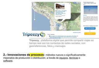 2.- Innovaciones de procesos: métodos nuevos o significativamente
mejorados de producción o distribución, a través de equipos, técnicas o
software.
Tripeezy: plataforma digital que permite compartir viajes en
tiempo real con los contactos de redes sociales, con
georreferencias, fotos y mensajes
 