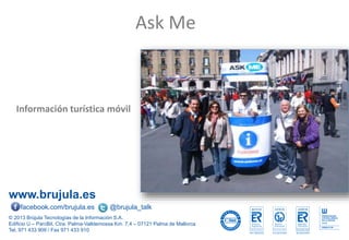 www.brujula.es
© 2013 Brújula Tecnologías de la Información S.A.
Edificio U – ParcBit. Ctra. Palma-Valldemossa Km. 7,4 – 07121 Palma de Mallorca
Tel. 971 433 909 / Fax 971 433 910
facebook.com/brujula.es @brujula_talk
Información turística móvil
Ask Me
 