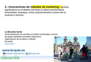 www.brujula.es
© 2013 Brújula Tecnologías de la Información S.A.
Edificio U – ParcBit. Ctra. Palma-Valldemossa Km. 7,4 – 07121 Palma de Mallorca
Tel. 971 433 909 / Fax 971 433 910
facebook.com/brujula.es @brujula_talk
3.- Innovaciones de métodos de marketing: cambios
significativos en el diseño (mientras no altere características
funcionales), empaque, venta, posicionamiento o precio de un
producto o servicio.
La Bicicleta Verde:
comercialización de circuitos a turistas individuales a precio
de grupo mediante innovador sistema de
organización de la oferta y método
de venta
Video Bike
 
