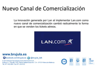 www.brujula.es
© 2013 Brújula Tecnologías de la Información S.A.
Edificio U – ParcBit. Ctra. Palma-Valldemossa Km. 7,4 – 07121 Palma de Mallorca
Tel. 971 433 909 / Fax 971 433 910
facebook.com/brujula.es @brujula_talk
Nuevo Canal de Comercialización
La innovación generada por Lan al implementar Lan.com como
nuevo canal de comercialización cambió radicalmente la forma
en que se venden los tickets aéreos.
 