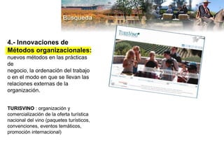 4.- Innovaciones de
Métodos organizacionales:
nuevos métodos en las prácticas
de
negocio, la ordenación del trabajo
o en el modo en que se llevan las
relaciones externas de la
organización.
TURISVINO : organización y
comercialización de la oferta turística
nacional del vino (paquetes turísticos,
convenciones, eventos temáticos,
promoción internacional)
 