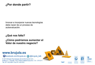 www.brujula.es
© 2013 Brújula Tecnologías de la Información S.A.
Edificio U – ParcBit. Ctra. Palma-Valldemossa Km. 7,4 – 07121 Palma de Mallorca
Tel. 971 433 909 / Fax 971 433 910
facebook.com/brujula.es @brujula_talk
¿Por donde partir?
Innovar e incorporar nuevas tecnologías
debe nacer de un proceso de
autoevaluación.
¿Qué nos falta?
¿Cómo podríamos aumentar el
Valor de nuestro negocio?
 