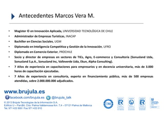 www.brujula.es
© 2013 Brújula Tecnologías de la Información S.A.
Edificio U – ParcBit. Ctra. Palma-Valldemossa Km. 7,4 – 07121 Palma de Mallorca
Tel. 971 433 909 / Fax 971 433 910
facebook.com/brujula.es @brujula_talk
• Magister © en Innovación Aplicada, UNIVERSIDAD TECNOLÓGICA DE CHILE
• Administrador de Empresas Turísticas, INACAP
• Bachiller en Ciencias Sociales, UGM
• Diplomado en Inteligencia Competitiva y Gestión de la Innovación, UFRO
• Diplomado en Comercio Exterior, PROCHILE
• Socio y director de empresas en sectores de TICs, Agro, E-commerce y Consultoría (Sonusland Ltda,
Sonusland S.p.A., Sonusland Inc, Valleverde Ltda, Ekun, Alpha Consulting).
• 7 Años de experiencia en capacitaciones para empresarios y en docencia universitaria, más de 3.000
horas de capacitación ejecutadas.
• 7 Años de experiencia en consultoría, experto en financiamiento público, más de 500 empresas
atendidas, sobre 2.000.000.000 adjudicados.
Antecedentes Marcos Vera M.
 