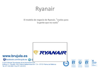 www.brujula.es
© 2013 Brújula Tecnologías de la Información S.A.
Edificio U – ParcBit. Ctra. Palma-Valldemossa Km. 7,4 – 07121 Palma de Mallorca
Tel. 971 433 909 / Fax 971 433 910
facebook.com/brujula.es @brujula_talk
El modelo de negocio de Ryanair, “vuelos para
la gente que no vuela”
Ryanair
 