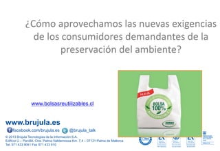 www.brujula.es
© 2013 Brújula Tecnologías de la Información S.A.
Edificio U – ParcBit. Ctra. Palma-Valldemossa Km. 7,4 – 07121 Palma de Mallorca
Tel. 971 433 909 / Fax 971 433 910
facebook.com/brujula.es @brujula_talk
¿Cómo aprovechamos las nuevas exigencias
de los consumidores demandantes de la
preservación del ambiente?
www.bolsasreutilizables.cl
 