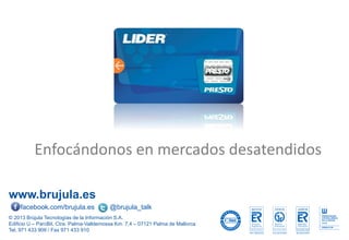 www.brujula.es
© 2013 Brújula Tecnologías de la Información S.A.
Edificio U – ParcBit. Ctra. Palma-Valldemossa Km. 7,4 – 07121 Palma de Mallorca
Tel. 971 433 909 / Fax 971 433 910
facebook.com/brujula.es @brujula_talk
Enfocándonos en mercados desatendidos
 
