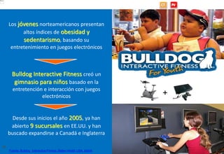 www.brujula.es
© 2013 Brújula Tecnologías de la Información S.A.
Edificio U – ParcBit. Ctra. Palma-Valldemossa Km. 7,4 – 07121 Palma de Mallorca
Tel. 971 433 909 / Fax 971 433 910
facebook.com/brujula.es @brujula_talk
36
Los jóvenes norteamericanos presentan
altos índices de obesidad y
sedentarismo, basando su
entretenimiento en juegos electrónicos
Bulldog Interactive Fitness creó un
gimnasio para niños basado en la
entretención e interacción con juegos
electrónicos
Desde sus inicios el año 2005, ya han
abierto 9 sucursales en EE.UU. y han
buscado expandirse a Canadá e Inglaterra
Bulldog: Gimnasios interactivos
Fuente: Bulldog Interactive Fitness; Better Health USA, Islabit
+
 