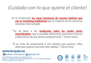 www.brujula.es
© 2013 Brújula Tecnologías de la Información S.A.
Edificio U – ParcBit. Ctra. Palma-Valldemossa Km. 7,4 – 07121 Palma de Mallorca
Tel. 971 433 909 / Fax 971 433 910
facebook.com/brujula.es @brujula_talk
En la Innovación las cosas funcionan de manera distinta que
con el marketing tradicional que la mayoría de las personas
tenemos internalizado
“ Es en base a las tendencias sobre las cuales existe
incertidumbre, que es posible determinar escenarios futuros
y determinar de que forma competiremos”. Carlos Isaacs
“Si se trata de preguntarle a mis clientes que quieren. Ellos
dirán que quieren carretas más rápidas”. Henry Ford
¡Cuidado con lo que quiere el cliente!
 
