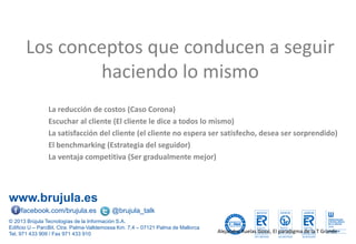 www.brujula.es
© 2013 Brújula Tecnologías de la Información S.A.
Edificio U – ParcBit. Ctra. Palma-Valldemossa Km. 7,4 – 07121 Palma de Mallorca
Tel. 971 433 909 / Fax 971 433 910
facebook.com/brujula.es @brujula_talk
La reducción de costos (Caso Corona)
Escuchar al cliente (El cliente le dice a todos lo mismo)
La satisfacción del cliente (el cliente no espera ser satisfecho, desea ser sorprendido)
El benchmarking (Estrategia del seguidor)
La ventaja competitiva (Ser gradualmente mejor)
Los conceptos que conducen a seguir
haciendo lo mismo
Alejandro Ruelas Gossi, El paradigma de la T Grande
 