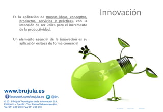 www.brujula.es
© 2013 Brújula Tecnologías de la Información S.A.
Edificio U – ParcBit. Ctra. Palma-Valldemossa Km. 7,4 – 07121 Palma de Mallorca
Tel. 971 433 909 / Fax 971 433 910
facebook.com/brujula.es @brujula_talk
Es la aplicación de nuevas ideas, conceptos,
productos, servicios y prácticas, con la
intención de ser útiles para el incremento
de la productividad.
Un elemento esencial de la innovación es su
aplicación exitosa de forma comercial
Innovación
 