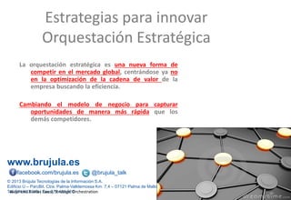 www.brujula.es
© 2013 Brújula Tecnologías de la Información S.A.
Edificio U – ParcBit. Ctra. Palma-Valldemossa Km. 7,4 – 07121 Palma de Mallorca
Tel. 971 433 909 / Fax 971 433 910
facebook.com/brujula.es @brujula_talk
La orquestación estratégica es una nueva forma de
competir en el mercado global, centrándose ya no
en la optimización de la cadena de valor de la
empresa buscando la eficiencia.
Cambiando el modelo de negocio para capturar
oportunidades de manera más rápida que los
demás competidores.
Estrategias para innovar
Orquestación Estratégica
Alejandro Ruelas Gossi, Strategic Orchestration
 