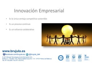 www.brujula.es
© 2013 Brújula Tecnologías de la Información S.A.
Edificio U – ParcBit. Ctra. Palma-Valldemossa Km. 7,4 – 07121 Palma de Mallorca
Tel. 971 433 909 / Fax 971 433 910
facebook.com/brujula.es @brujula_talk
Innovación Empresarial
• Es la única ventaja competitiva sostenible
• Es un proceso continuo
• Es un esfuerzo colaborativo
 