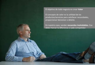 El objetivo de todo negocio es crear Valor
El concepto de valor es la utilidad de los
productos/servicios para satisfacer necesidades,
proporcionar bienestar o deleite.
En nuestro caso, vender recuerdos inolvidables. Eso
debe marcar la diferencia a cada competidor.
 