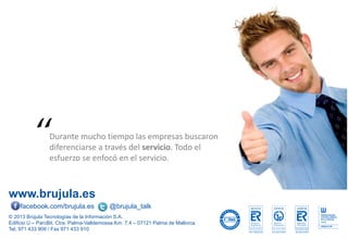 www.brujula.es
© 2013 Brújula Tecnologías de la Información S.A.
Edificio U – ParcBit. Ctra. Palma-Valldemossa Km. 7,4 – 07121 Palma de Mallorca
Tel. 971 433 909 / Fax 971 433 910
facebook.com/brujula.es @brujula_talk
Durante mucho tiempo las empresas buscaron
diferenciarse a través del servicio. Todo el
esfuerzo se enfocó en el servicio.
“
 