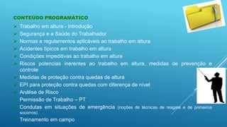  Trabalho em altura - Introdução
 Segurança e a Saúde do Trabalhador
 Normas e regulamentos aplicáveis ao trabalho em altura
 Acidentes típicos em trabalho em altura
 Condições impeditivas ao trabalho em altura
 Riscos potencias inerentes ao trabalho em altura, medidas de prevenção e
controle
 Medidas de proteção contra quedas de altura
 EPI para proteção contra quedas com diferença de nível
 Análise de Risco
 Permissão de Trabalho – PT
 Condutas em situações de emergência (noções de técnicas de resgate e de primeiros
socorros).
 Treinamento em campo
CONTEÚDO PROGRAMÁTICO
 