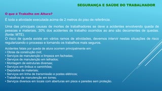 O que é Trabalho em Altura?
É toda a atividade executada acima de 2 metros do piso de referência.
Uma das principais causas de mortes de trabalhadores se deve a acidentes envolvendo queda de
pessoas e materiais. 30% dos acidentes de trabalho ocorridos ao ano são decorrentes de quedas.
(fonte: MTE).
O risco de queda existe em vários ramos de atividades, devemos intervir nestas situações de risco
regularizando o processo e tornando os trabalhos mais seguros.
Acidentes fatais por queda de atura ocorrem principalmente em:
• Obras da construção civil;
• Serviços de manutenção e limpeza em fachadas;
• Serviços de manutenção em telhados;
• Montagem de estruturas diversas;
• Serviços em ônibus e caminhões;
• Depósitos de materiais;
• Serviços em linha de transmissão e postes elétricos;
• Trabalhos de manutenção em torres;
• Serviços diversos em locais com aberturas em pisos e paredes sem proteção.
SEGURANÇA E SAÚDE DO TRABALHADOR
 