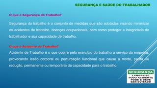 O que é Segurança do Trabalho?
Segurança do trabalho é o conjunto de medidas que são adotadas visando minimizar
os acidentes de trabalho, doenças ocupacionais, bem como proteger a integridade do
trabalhador e sua capacidade de trabalho.
O que é Acidente do Trabalho?
Acidente de Trabalho é o que ocorre pelo exercício do trabalho a serviço da empresa,
provocando lesão corporal ou perturbação funcional que cause a morte, perda ou
redução, permanente ou temporária da capacidade para o trabalho.
SEGURANÇA E SAÚDE DO TRABALHADOR
 