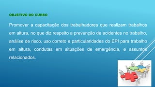 OBJETIVO DO CURSO
Promover a capacitação dos trabalhadores que realizam trabalhos
em altura, no que diz respeito a prevenção de acidentes no trabalho,
análise de risco, uso correto e particularidades do EPI para trabalho
em altura, condutas em situações de emergência, e assuntos
relacionados.
 
