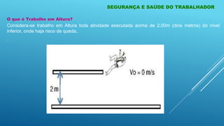 O que é Trabalho em Altura?
Considera-se trabalho em Altura toda atividade executada acima de 2,00m (dois metros) do nível
inferior, onde haja risco de queda..
.
SEGURANÇA E SAÚDE DO TRABALHADOR
 