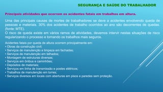 Principais atividades que ocorrem os acidentes fatais em trabalhos em altura.
Uma das principais causas de mortes de trabalhadores se deve a acidentes envolvendo queda de
pessoas e materiais. 30% dos acidentes de trabalho ocorridos ao ano são decorrentes de quedas.
(fonte: MTE).
O risco de queda existe em vários ramos de atividades, devemos intervir nestas situações de risco
regularizando o processo e tornando os trabalhos mais seguros.
Acidentes fatais por queda de altura ocorrem principalmente em:
• Obras da construção civil;
• Serviços de manutenção e limpeza em fachadas;
• Serviços de manutenção em telhados;
• Montagem de estruturas diversas;
• Serviços em ônibus e caminhões;
• Depósitos de materiais;
• Serviços em linha de transmissão e postes elétricos;
• Trabalhos de manutenção em torres;
• Serviços diversos em locais com aberturas em pisos e paredes sem proteção.
SEGURANÇA E SAÚDE DO TRABALHADOR
 