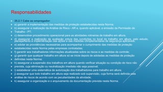  35.2.1 Cabe ao empregador:
 a) garantir a implementação das medidas de proteção estabelecidas nesta Norma;
 b) assegurar a realização da Análise de Risco - AR e, quando aplicável, a emissão da Permissão de
 Trabalho - PT;
 c) desenvolver procedimento operacional para as atividades rotineiras de trabalho em altura;
 d) assegurar a realização de avaliação prévia das condições no local do trabalho em altura, pelo estudo,
planejamento e implementação das ações e das medidas complementares de segurança aplicáveis;
 e) adotar as providências necessárias para acompanhar o cumprimento das medidas de proteção
 estabelecidas nesta Norma pelas empresas contratadas;
 f) garantir aos trabalhadores informações atualizadas sobre os riscos e as medidas de controle;
 g) garantir que qualquer trabalho em altura só se inicie depois de adotadas as medidas de proteção
 definidas nesta Norma;
 h) assegurar a suspensão dos trabalhos em altura quando verificar situação ou condição de risco não
 prevista, cuja eliminação ou neutralização imediata não seja possível;
 i) estabelecer uma sistemática de autorização dos trabalhadores para trabalho em altura;
 j) assegurar que todo trabalho em altura seja realizado sob supervisão, cuja forma será definida pela
 análise de riscos de acordo com as peculiaridades da atividade;
 k) assegurar a organização e o arquivamento da documentação prevista nesta Norma.
Responsabilidades
 