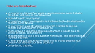  a) cumprir as disposições legais e regulamentares sobre trabalho
em altura, inclusive os procedimentos
 expedidos pelo empregador;
 b) colaborar com o empregador na implementação das disposições
contidas nesta Norma;
 c) interromper suas atividades exercendo o direito de recusa,
sempre que constatarem evidências de
 riscos graves e iminentes para sua segurança e saúde ou a de
outras pessoas, comunicando
 imediatamente o fato a seu superior hierárquico, que diligenciará as
medidas cabíveis;
 d) zelar pela sua segurança e saúde e a de outras pessoas que
possam ser afetadas por suas ações ou
 omissões no trabalho.
Cabe aos trabalhadores:
 