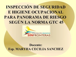 INSPECCIÓN DE SEGURIDAD 
E HIGIENE OCUPACIONAL 
PARA PANORAMA DE RIESGO 
SEGÚN LA NORMA GTC 45 
Docente: 
Esp. MARTHA CECILIA SANCHEZ 
 