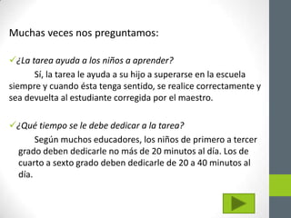 Muchas veces nos preguntamos:

¿La tarea ayuda a los niños a aprender?
      Sí, la tarea le ayuda a su hijo a superarse en la escuela
siempre y cuando ésta tenga sentido, se realice correctamente y
sea devuelta al estudiante corregida por el maestro.

¿Qué tiempo se le debe dedicar a la tarea?
      Según muchos educadores, los niños de primero a tercer
 grado deben dedicarle no más de 20 minutos al día. Los de
 cuarto a sexto grado deben dedicarle de 20 a 40 minutos al
 día.
 