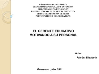 UNIVERSIDAD SANTA MARÍA DECANATO DE POSTGRADO Y EXTENSIÓN DIRECCIÓN DE INVESTIGACIÓN  ESPECIALIZACIÓN EN GERENCIA EDUCATIVA DISEÑO Y EVALUACIÓN DE REDES PARTICIPATIVAS Y COLABORATIVAS EL GERENTE EDUCATIVO  MOTIVANDO A SU PERSONAL   Autor:     Falcón, Elizabeth        Guarenas,  julio, 2011 