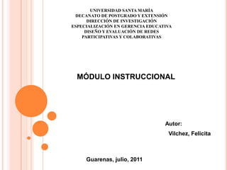 UNIVERSIDAD SANTA MARÍA DECANATO DE POSTGRADO Y EXTENSIÓN DIRECCIÓN DE INVESTIGACIÓN  ESPECIALIZACIÓN EN GERENCIA EDUCATIVA DISEÑO Y EVALUACIÓN DE REDES PARTICIPATIVAS Y COLABORATIVAS MÓDULO INSTRUCCIONAL   Autor:     Vilchez, Felicita     Guarenas, julio, 2011 
