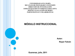 UNIVERSIDAD SANTA MARÍA DECANATO DE POSTGRADO Y EXTENSIÓN DIRECCIÓN DE INVESTIGACIÓN  ESPECIALIZACIÓN EN GERENCIA EDUCATIVA DISEÑO Y EVALUACIÓN DE REDES PARTICIPATIVAS Y COLABORATIVAS MÓDULO INSTRUCCIONAL   Autor: Royer Falcón Guarenas, julio, 2011 