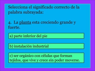 Selecciona el significado correcto de la
palabra subrayada:

4. La planta esta creciendo grande y
fuerte.

a) parte inferior del pie

b) instalación industrial

c) ser orgánico con células que forman
tejidos, que vive y crece sin poder moverse.
 