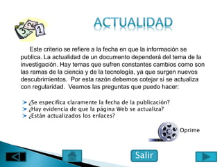 Este criterio se refiere a la fecha en que la información se
publica. La actualidad de un documento dependerá del tema de la
investigación. Hay temas que sufren constantes cambios como son
las ramas de la ciencia y de la tecnología, ya que surgen nuevos
descubrimientos. Por esta razón debemos cotejar si se actualiza
con regularidad. Veamos las preguntas que puedo hacer:
¿Se especifica claramente la fecha de la publicación?
¿Hay evidencia de que la página Web se actualiza?
¿Están actualizados los enlaces?
Salir
Oprime
 