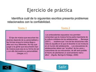 Identifica cuál de lo siguientes escritos presenta problemas
relacionados con la confiabilidad.
El tipo de música que escuchan los
jóvenes depende de su personalidad y
las formas enque la música llega a
ellos son muy diferentes. No hay que
juzgar a la gente que escuchaotro tipo
de música pues esa es su forma de ser
y con ello demuestra su personalidad.
(Vargas, s.f.)
Los antecedentes expuestos nos permiten
comprobar que la música forma parte importante de
la cultura cotidiana de los adolescentes, … Bensaya
(2001), … sostiene que “una de las situaciones más
vista es aquella en la que el docente no se involucra
en el mundo del adolescente, …Los educadores de
adolescentes deben ser “eruditos” de los usos y
costumbres de sus educandos, de allí será posible
el hecho de plantearse un acercamiento real a
ellos”. (Águila, Barriga & Hidalgo, 2006)
Salir
Texto 1 Texto 2
 