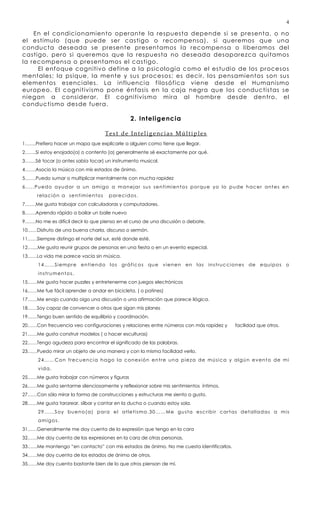 4

    En el condicionamiento operante la respuesta depen de si se presenta, o no
el estímulo (que puede ser castigo o recompensa), si queremos que una
conducta deseada se presente presentamos la recompensa o liberamos del
castigo, pero si queremos que la respuesta no deseada desaparezca quitamos
la recompensa o presentamos el castigo.
     El enfoque cognitivo define a la psicología como el estudio de los procesos
mentales; la psique, la mente y sus procesos; es decir, los pensamientos son sus
elementos esenciales . La influencia filosófica viene desde el Humanismo
europeo. El cognitivismo pone énfasis en la caja negra que los conductistas se
niegan a considerar. El cognitivismo mira al hombre desde dentro, el
conductismo desde fuera.

                                                        2. Inteligencia

                                          Test de Inteligencias Múltiples
1…….Prefiero hacer un mapa que explicarle a alguien como tiene que llegar.
2…….Si estoy enojado(a) o contento (a) generalmente sé exactamente por qué.
3…….Sé tocar (o antes sabía tocar) un instrumento musical.
4…….Asocio la música con mis estados de ánimo.
5…….Puedo sumar o multiplicar mentalmente con mucha rapidez
6.....Puedo ayudar a un amigo a manejar sus sentimientos porque yo lo pude hacer antes en
      relación a sentimientos               parecidos.
7…….Me gusta trabajar con calculadoras y computadores.
8…….Aprendo rápido a bailar un baile nuevo
9…….No me es difícil decir lo que pienso en el curso de una discusión o debate.
10……Disfruto de una buena charla, discurso o sermón.
11……Siempre distingo el norte del sur, esté donde esté.
12…....Me gusta reunir grupos de personas en una fiesta o en un evento especial.
13……La vida me parece vacía sin música.
      14……Siempre entiendo los gráficos que vienen                                     e n l a s i n s t ru c c i o n e s   de equipos        o
      instrumentos.
15……Me gusta hacer puzzles y entretenerme con juegos electrónicos
16……Me fue fácil aprender a andar en bicicleta. ( o patines)
17……Me enojo cuando oigo una discusión o una afirmación que parece ilógica.
18……Soy capaz de convencer a otros que sigan mis planes
19……Tengo buen sentido de equilibrio y coordinación.
20……Con frecuencia veo configuraciones y relaciones entre números con más rapidez y                                facilidad que otros.
21……Me gusta construir modelos ( o hacer esculturas)
22……Tengo agudeza para encontrar el significado de las palabras.
23……Puedo mirar un objeto de una manera y con la misma facilidad verlo.
      24……Con frecuencia hago la conexión entre una pieza de música y algún evento de mi
      vida.
25……Me gusta trabajar con números y figuras
26……Me gusta sentarme silenciosamente y reflexionar sobre mis sentimientos íntimos.
27……Con sólo mirar la forma de construcciones y estructuras me siento a gusto.
28……Me gusta tararear, silbar y cantar en la ducha o cuando estoy sola.
      2 9 … … S o y b u e n o ( a ) p a r a e l a t l e t i s m o . 3 0 … …M e g u s t a e s c r i b i r c a r t a s d e t a l l a d a s a m i s
      amigos.
31……Generalmente me doy cuenta de la expresión que tengo en la cara
32……Me doy cuenta de las expresiones en la cara de otras personas.
33……Me mantengo “en contacto” con mis estados de ánimo. No me cuesta identificarlos.
34……Me doy cuenta de los estados de ánimo de otros.
35……Me doy cuenta bastante bien de lo que otros piensan de mí.
 