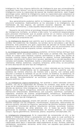5

Inteligencia: No hay ninguna definición de inteligencia que sea universalmente
aceptada. Lewis Terman, uno de los primeros investigador es del tema definió la
inteligencia como la capacidad de pensar de manera abstracta. Jean Piaget
(psicólogo suizo), definió la inteligencia como la capacidad para adaptarse al
ambiente. Otros psicólogos la definen irónicamente como aquello que miden los
tests de inteligencia.

     Muy generalmente podemos definir la inteligen cia como la capacidad de
solucionar problemas. Habitualmente se ha asociado a la inteligen cia con
habilidades de tipo lógicas, de carácter racional, dejando de lado las
emociones, sentimientos, y todo aquello relacionado con el cuerpo.

     Respecto de esto último el psicólogo Howard Gardner propone un enfoque
de inteligencias múltiples , se refiere a ella como “ un potencial biopsicológico
para procesar información que se puede activar en un marco cultural para
solucionar problemas, o crear productos que tienen valor para una cultura” .
Las inteligencias propuestas son:

1.- la Inteligencia Musical que permite que la persona perciba los ritmos, los
sonidos, las cadencias, las melodías, los sonidos de la naturaleza y del medio
ambiente. Está presente una gran capacidad de percibir el mundo desde la
perspectiva de la expresión de las formas musicales. Ahí nos encontramos con
los músicos, directores de orquesta, luthiers, amantes de la música, etc.

2.- la Inteligencia Corporal-cinestésica, podemos, al mismo tiempo distinguir que
nos permite "sentir" el cuerpo como si éste fuese un sentido más. Nos permite
utilizar el cuerpo para expresar nuestros sentimientos e ideas. Nos facilita el
manejar nuestras manos para transformar los objetos. Incluye habilidades de
destreza, coordinación motora fina o gruesa, percepción y uso del equilibrio en
variadas actividades, flexibilidad, fuerza y velocidad, percepción de medidas y
volúmenes. Atletas, bailarines, cirujanos, artesanos, entre otros, se encuentran
en esta descripción de este tipo de inteligencia.

3.- La Inteligencia Lingüística, tan querida y sobre valorada por las formas más
tradicionales y conservadoras de la pedagogía, que nos permite usar las
palabras de manera efectiva, de manera oral y escrita, con certeza para
describir o analizar la realidad. El uso de sintaxis, la fonética, la semántica, la
retórica, las explicaciones y los metalenguajes, son parte de esta inteligencia,
que abunda "abundantemente" en escritores, poetas, periodistas, oradores,
algunos políticos, etc.

4.- La Inteligencia Lógico-matemática, tan querida y sobre valorada como la
anterior, nos da la capacidad de manejar los números, esos entes de razón
(pues en la realidad sólo existen en la razón y no en la realidad) que son tan
difíciles de dominar. Esta inteligencia, nos permite armar esquemas y relaciones
lógicas, juicios lógicos (silogismos), distinción de funciones y otros niveles de
abstracción relacionados . Matémáticos, por supuesto, científicos, contador es,
ingenieros, analistas de sistema, programadores, estadísticos, diseñadores y
controladores de la ejecución de presupuestos, etc., se cuentan entre aquellos
que tienen este tipo de inteligencia.

5.- La Inteligencia Espacial, propia del percibir y pensar en tres dimensiones.
Permite trabajar con las imágenes, transformarlas, reubicarlas, relacionarlas de
distinta manera; recorrer los espacios, percibirlos de distintas maneras, producir
o decodificar información gráfica. Arquitectos, pintores, escultores, marinos,
aviadores, profesores de artes plásticas, etc. A todos les gusta trabajar
graficando la realidad, esquematizándola en formas gráficas, en cuadros,
croquis, figuras geométricas, distancias, planos, esquemas conceptual es, etc.

6.- Inteligencia Interpersonal, Es la capacidad de comprender al otro, a los
demás e interactuar eficaz y sanamente con ellos, para lo cual contiene la
sensibilidad suficiente para captar las expresiones faciales, la voz y sus cambios,
los gestos, las posturas de los otros y de si mismo. Incluye, sin duda, la
capacidad para decir y responder adecuadamente al otro. Actores, políticos,
vendedores, sacerdotes, docentes, entre otros, son aquellos que poseen este
tipo de inteligencia.
 