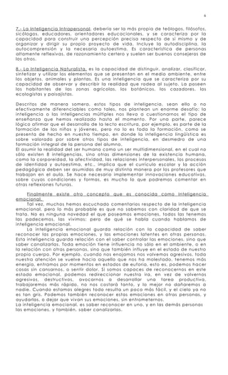 6


7.- La Inteligencia Intrapersonal , debería ser la más propia de teólogos, filósofos,
sicólogos, educadores, orientadores educacionales, y se caracteriza por la
capacidad para construir una percepción precisa respecto de sí mismo y de
organizar y dirigir su propio proyecto de vida. Incluye la autodisciplina, la
autocomprensión y la necesaria autoestima. Es característica de personas
altamente reflexivas, de razonamiento certero y suelen ser buenos consejeros de
los otros.

8.- La Inteligencia Naturalista, es la capacidad de distinguir, analizar, clasificar,
sintetizar y utilizar los elementos que se presentan en el medio ambiente, entre
los objetos, animales y plantas. Es una inteligenci a que se caracteriza por su
capacidad de observar y describir la realidad que rodea al sujeto. La poseen
los habitantes de las zonas agrícolas, los botánicos, los cazadores, los
ecologistas y paisajistas.

Descritos de manera somera, estos tipos de inteligencia, sean ello o no
efectivamente diferenciables como tales, nos plantean un enorme desafío: la
inteligencia o las inteligencias múltiples nos lleva a cuestionarnos el tipo de
enseñanza que hemos realizado hasta el momento. Por una parte, parece
lógico afirmar que el desarrollo de la lecto escritura, por ejemplo , es parte de la
formación de los niños y jóvenes, pero no lo es toda la formación, como se
presenta de hecho en nuestro tiempo, en donde la inteligenci a lingüística es
sobre valorado por sobre otros tipos de inteligenci a, en desmedro de una
formación integral de la persona del alumno.
El asumir la realidad del ser humano como un ser multidimensional, en el cual no
sólo existen 8 inteligencias, sino otras dimensiones de la existencia humana,
como la corporeidad, la afectividad, las relaciones interpersonal es, los procesos
de identidad y autoestima, etc., implica que el currículo escolar y la acción
pedagógica deben ser asumidas de muy distinta manera por los profesores que
trabajan en el aula. Se hace necesario implemen tar innovaciones educativas,
sobre cuyas condiciones y formas, es mucho lo que podremos comentar en
otras reflexiones futuras.

      Finalmente existe otro concepto que es conocida como Inteligencia
emocional.
      Tal vez, muchos hemos escuchado comentarios respecto de la inteligencia
emocional, pero lo más probable es que no sabemos con claridad de que se
trata. No es ninguna novedad el que poseamos emociones, todos las tenemos
las padecemos, las vivimos; pero de qué se habla cuando hablamos de
inteligencia emocional.
      La inteligencia emocional guarda relación con la capacidad de saber
reconocer las propias emociones, y las emociones latentes en otras personas.
Esta inteligencia guarda relación con el saber controlar las emociones, sino que
saber canalizarlas. Toda emoción tiene influencia no sólo en el ambiente, o en
la relación con otras personas, sino que también influye en el estado de nuestro
propio cuerpo. Por ejemplo , cuando nos enojamos nos volvemos agresivos, toda
nuestra atención se vuelve hacia aquello que nos ha molestado, tenemos más
energía, entramos por momentos en estados de euforia, esto es, podemos hacer
cosas sin cansarnos, o sentir dolor. Si somos capaces de reconocernos en este
estado emocional, podemos redireccio nar nuestra ira, en vez de volvernos
agresivos, destructivos, avocarnos a desarrollar una tarea productiva,
trabajaremos más rápido, no nos costará tanto, y lo mejor no dañaremos a
nadie. Cuando estamos alegres todo resulta un poco más fácil, y el cielo ya no
es tan gris. Podemos también reconocer estas emociones en otras personas, y
ayudarlas, o dejar que vivan sus emociones, sin entrometernos.
La inteligencia emocional, es saber reconocer en uno, y en las demás personas
las emociones, y también, saber canalizarlas.
 