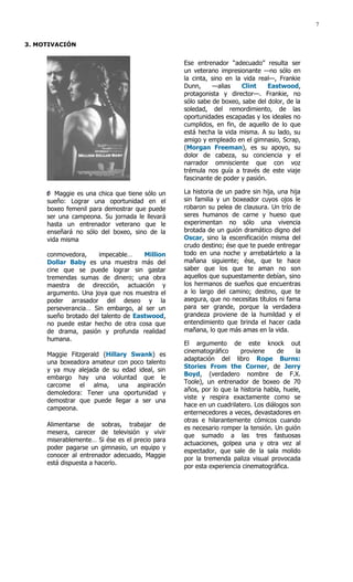 7


3. MOTIVACIÓN


                                                Ese entrenador “adecuado” resulta ser
                                                un veterano impresionante —no sólo en
                                                la cinta, sino en la vida real—, Frankie
                                                Dunn,     —alias    Clint     Eastwood,
                                                protagonista y director—. Frankie, no
                                                sólo sabe de boxeo, sabe del dolor, de la
                                                soledad, del remordimiento, de las
                                                oportunidades escapadas y los ideales no
                                                cumplidos, en fin, de aquello de lo que
                                                está hecha la vida misma. A su lado, su
                                                amigo y empleado en el gimnasio, Scrap,
                                                (Morgan Freeman), es su apoyo, su
                                                dolor de cabeza, su conciencia y el
                                                narrador omnisciente que con voz
                                                trémula nos guía a través de este viaje
                                                fascinante de poder y pasión.

        Maggie es una chica que tiene sólo un   La historia de un padre sin hija, una hija
     sueño: Lograr una oportunidad en el        sin familia y un boxeador cuyos ojos le
     boxeo femenil para demostrar que puede     robaron su pelea de clausura. Un trío de
     ser una campeona. Su jornada le llevará    seres humanos de carne y hueso que
     hasta un entrenador veterano que le        experimentan no sólo una vivencia
     enseñará no sólo del boxeo, sino de la     brotada de un guión dramático digno del
     vida misma                                 Oscar, sino la escenificación misma del
                                                crudo destino; ése que te puede entregar
     conmovedora,     impecable…     Million    todo en una noche y arrebatártelo a la
     Dollar Baby es una muestra más del         mañana siguiente; ése, que te hace
     cine que se puede lograr sin gastar        saber que los que te aman no son
     tremendas sumas de dinero; una obra        aquellos que supuestamente debían, sino
     maestra de dirección, actuación y          los hermanos de sueños que encuentras
     argumento. Una joya que nos muestra el     a lo largo del camino; destino, que te
     poder arrasador del deseo y la             asegura, que no necesitas títulos ni fama
     perseverancia… Sin embargo, al ser un      para ser grande, porque la verdadera
     sueño brotado del talento de Eastwood,     grandeza proviene de la humildad y el
     no puede estar hecho de otra cosa que      entendimiento que brinda el hacer cada
     de drama, pasión y profunda realidad       mañana, lo que más amas en la vida.
     humana.
                                                El argumento de este knock out
                                                cinematográfico     proviene     de     la
     Maggie Fitzgerald (Hillary Swank) es
                                                adaptación del libro Rope Burns:
     una boxeadora amateur con poco talento
                                                Stories From the Corner, de Jerry
     y ya muy alejada de su edad ideal, sin
                                                Boyd, (verdadero nombre de F.X.
     embargo hay una voluntad que le
                                                Toole), un entrenador de boxeo de 70
     carcome el alma, una aspiración
                                                años, por lo que la historia habla, huele,
     demoledora: Tener una oportunidad y
                                                viste y respira exactamente como se
     demostrar que puede llegar a ser una
                                                hace en un cuadrilatero. Los diálogos son
     campeona.
                                                enternecedores a veces, devastadores en
                                                otras e hilarantemente cómicos cuando
     Alimentarse de sobras, trabajar de
                                                es necesario romper la tensión. Un guión
     mesera, carecer de televisión y vivir
                                                que sumado a las tres fastuosas
     miserablemente… Si ése es el precio para
                                                actuaciones, golpea una y otra vez al
     poder pagarse un gimnasio, un equipo y
                                                espectador, que sale de la sala molido
     conocer al entrenador adecuado, Maggie
                                                por la tremenda paliza visual provocada
     está dispuesta a hacerlo.
                                                por esta experiencia cinematográfica.
 