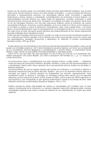 9


 «Cada uno de nosotros posee una naturaleza interna de base esencialmente biológica, que es hasta
  cierto punto natural, intrínseca, innata y, en cierto sentido, inmutable [ ... ] y que no parece ser intrínseca
  primordial o necesariamente perversa. Las necesidades básicas (vida, inmunidad y seguridad
  pertenencia y afecto, respeto y autorrespeto, autorrealización), las emociones humanas básicas y la
  potencialidades humanas básicas son, según todas las apariencias, neutrales, premorales o positi
  vamente buenas. El ansia de destrucción, el sadismo, la crueldad, la malicia, etc parecen hasta ahora
  no ser de naturaleza intrínseca, sino más bien reacciones violentas contra la frustración de nuestras
  necesidades intrínsecas, emociones y potencialidades. La ira no es mala en sí misma, como tampoco lo
  es el miedo, la pereza o incluso la ignorancia. Naturalmente, estas cosas pueden llevar -y de hecho
  llevan- al mal comportamiento, pero no necesariamente. La naturaleza humana no es, ni mucho menos
  tan mala corno se creía. De hecho puede afirmarse que tradicionalmente se han venido subestimando
  las potencialidades de la naturaleza humana.
 Puesto que esta naturaleza interna es buena o neutral y no mala, es mucho más conveniente sacarla a la
 luz y cultivarla que intentar ahogarla. Si se le permite que actúe corno principio rector de nuestra vida
 nos desarrollaremos saludable, provechosa y felizmente,» (A. MASLOW, El hombre autorrealizado
 Barcelona, Kairós, 1979, pp, 29-30.)


  Puede decirse que en este párrafo se encuentra lo esencial del pensamiento de Maslow: cada uno de
posee una naturaleza propia (su “ser”); esta naturaleza es «buena»; dejemos, por tanto, que se desarrolle
de sus necesidades; entonces llegaremos a autorrealizarnos, y seremos felices. La enfermedad mental
Maslow- surge cuando no se le permite al hombre desarrollar su naturaleza propia.
  Como se ve, hay aquí algo más que psicología, lo cual no tiene por qué ser un inconveniente de l
Maslow presupone "una nueva filosofía, una nueva concepción del hombre» (o. c., p. 11). Incluso ent
campo de la ética:

  «Si reconocemos clara y completamente que estos impulsos buenos y nobles existen ... , deberíamo
  cada vez menos de autocontrol, inhibición, disciplina, etcétera, y cada vez más de espontaneidad, sati
  y permisividad. Parece existir menos oposición de lo que pensamos entre la austera voz del deber y la
  llamada del placer ...
  El reconocimiento de que los mejores impulsos del hombre son intrínsecos, y no fortuitos y relativos, ti
  tremenda importancia para la teoría del valor. Significa que ya no es necesario intentar deducir lo
  (morales) por lógica, o intentar descifrar los simplemente por intuición. Aparentemente, todo
  necesitamos hacer es observar e investigar. La naturaleza humana lleva dentro de sí la respuesta
  preguntas: ¿cómo puedo ser bueno?, ¿cómo puedo ser feliz?, ¿cómo puedo ser útil? El organismo no
  que necesita (y, por consiguiente, lo que aprecia) enfermando cuando se ve privado de estos valore
  MASLOW, Motivación y personalidad. Barcelona, Sagitario, 1975, p. 157.)

  Maslow rechaza las «listas» interminables de motivos (o necesidades) por considerar que no hace
  aspecto fundamental de la motivación: su carácter integrado (todo está interrelacionado) y jerárqu
  necesidades superiores que nacen cuando las inferiores se van satisfaciendo). El cuadro que propo
  siguiente:
 