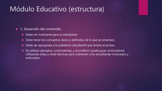 Módulo Educativo (estructura)
 1. Desarrollo del contenido
 Debe ser motivante para es estudiante.
 Debe tener los conceptos claros y definidos de lo que se enseñará .
 Debe ser apropiada a la población estudiantil que tendra el acceso.
 Se utilizan ejemplos, controversias, y el profesor puede guiar al estudiante
utilizando estas y otras técnicas para mantener a los estudiantes motivados y
enfocados.
 