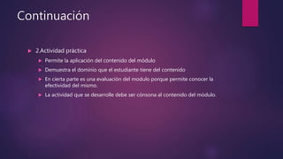 Continuación
 2.Actividad práctica
 Permite la aplicación del contenido del módulo
 Demuestra el dominio que el estudiante tiene del contenido
 En cierta parte es una evaluación del modulo porque permite conocer la
efectividad del mismo.
 La actividad que se desarrolle debe ser cónsona al contenido del módulo.
 