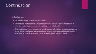 Continuación
 4. Evaluación
 Se puede utilizar una actividad práctica
 Además, se puede utilizar un exámen creado “online” y colocar el enlace o
dirección para que pueda ser accesada por el estudiante.
 El propósito es que el estudiante pueda evaluar el módulo en todas sus partes
y mediante esta herramienta se pueda determinar la efectividad y el impacto
que tuvo el módulo educativo en el aprendizaje de los estudiantes.
 