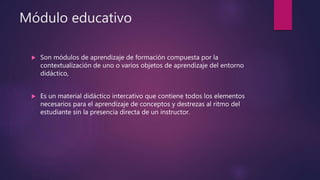 Módulo educativo
 Son módulos de aprendizaje de formación compuesta por la
contextualización de uno o varios objetos de aprendizaje del entorno
didáctico,
 Es un material didáctico intercativo que contiene todos los elementos
necesarios para el aprendizaje de conceptos y destrezas al ritmo del
estudiante sin la presencia directa de un instructor.
 