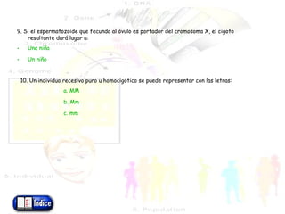 9. Si el espermatozoide que fecunda al óvulo es portador del cromosoma X, el cigoto resultante dará lugar a: Una   niña Un  niño 10. Un individuo recesivo puro u homocigótico se puede representar con las letras: a. MM b. Mm c. mm 