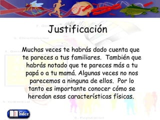 Justificación Muchas veces te habrás dado cuenta que te pareces a tus familiares.  También que habrás notado que te pareces más a tu papá o a tu mamá. Algunas veces no nos parecemos a ninguna de ellos.  Por lo tanto es importante conocer cómo se heredan esas características físicas.  