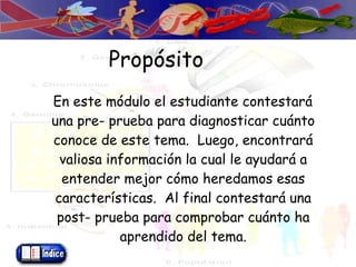 Propósito En este módulo el estudiante contestará una pre- prueba para diagnosticar cuánto conoce de este tema.  Luego, encontrará valiosa información la cual le ayudará a entender mejor cómo heredamos esas características.  Al final contestará una post- prueba para comprobar cuánto ha aprendido del tema. 