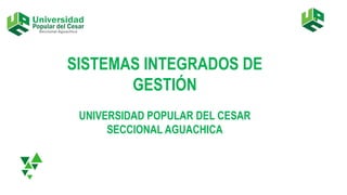 SISTEMAS INTEGRADOS DE
GESTIÓN
UNIVERSIDAD POPULAR DEL CESAR
SECCIONAL AGUACHICA
 