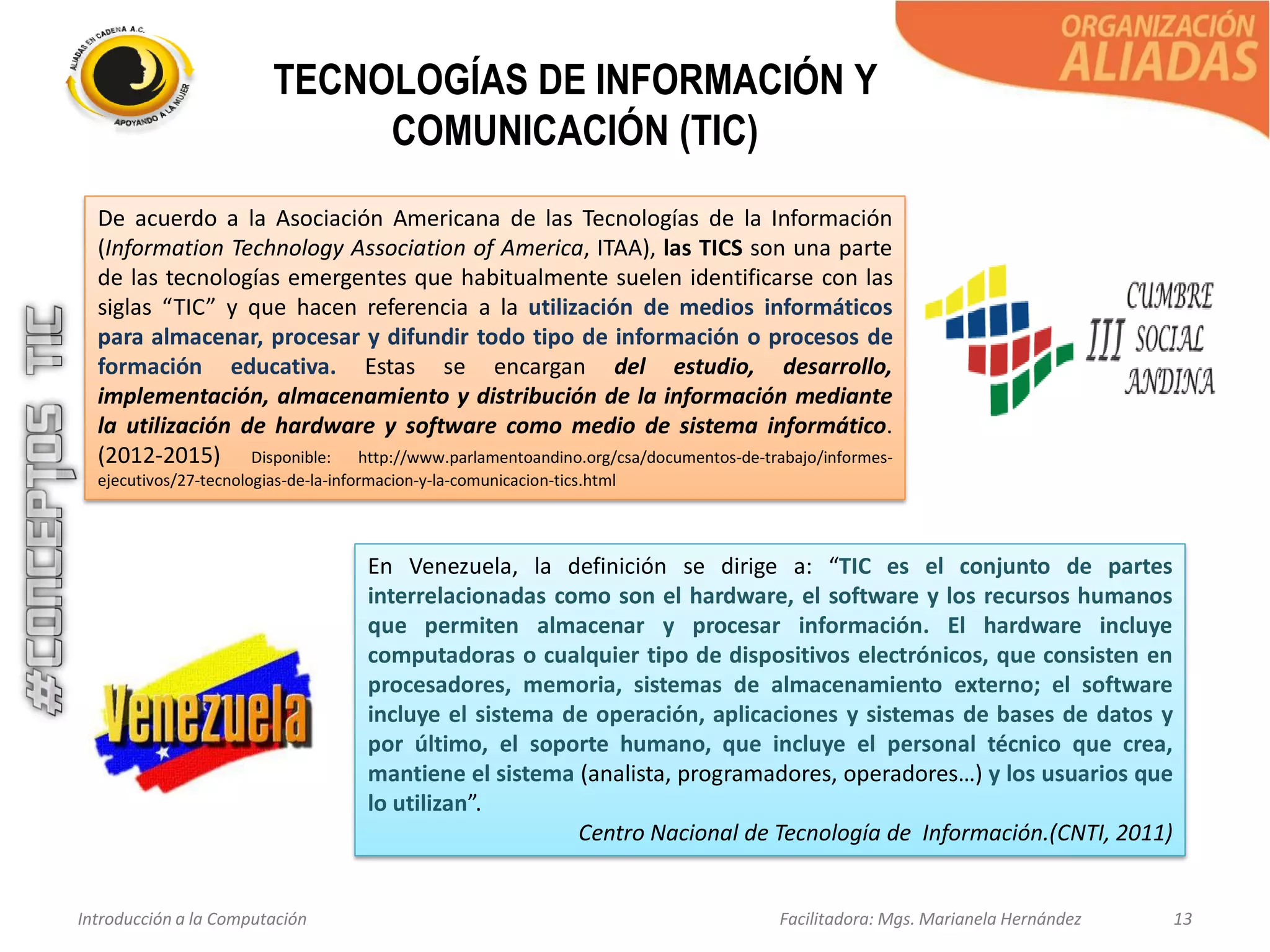 Introducción a la Computación Facilitadora: Mgs. Marianela Hernández 13
TECNOLOGÍAS DE INFORMACIÓN Y
COMUNICACIÓN (TIC)
De acuerdo a la Asociación Americana de las Tecnologías de la Información
(Information Technology Association of America, ITAA), las TICS son una parte
de las tecnologías emergentes que habitualmente suelen identificarse con las
siglas “TIC” y que hacen referencia a la utilización de medios informáticos
para almacenar, procesar y difundir todo tipo de información o procesos de
formación educativa. Estas se encargan del estudio, desarrollo,
implementación, almacenamiento y distribución de la información mediante
la utilización de hardware y software como medio de sistema informático.
(2012-2015) Disponible: http://www.parlamentoandino.org/csa/documentos-de-trabajo/informes-
ejecutivos/27-tecnologias-de-la-informacion-y-la-comunicacion-tics.html
En Venezuela, la definición se dirige a: “TIC es el conjunto de partes
interrelacionadas como son el hardware, el software y los recursos humanos
que permiten almacenar y procesar información. El hardware incluye
computadoras o cualquier tipo de dispositivos electrónicos, que consisten en
procesadores, memoria, sistemas de almacenamiento externo; el software
incluye el sistema de operación, aplicaciones y sistemas de bases de datos y
por último, el soporte humano, que incluye el personal técnico que crea,
mantiene el sistema (analista, programadores, operadores…) y los usuarios que
lo utilizan”.
Centro Nacional de Tecnología de Información.(CNTI, 2011)
 
